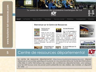 Lecentrederessourcesdépartementalhttp://www.tourisme-lot-ressources.comdisposedésormaisd’uneentréespécifiqueE-tourismeoùvouspourrezretrouvertouteslesinformationsutilesliéesàcettethématique(lessupportsdesconférencesdépartementales,unerubriquepourlesANTlocauxaveclespowerpointsprésentéslorsdesateliers,destutoriels,undispositifdeveille….). 
Centre de ressources départemental 5 
 