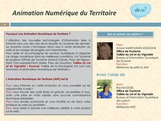 6 
PourquoiuneAnimationNumériquedeTerritoire? 
L’utilisationdesnouvellestechnologiesd’informationliéesàInternetseraunedesclésdelaréussitedutourismededemain. LetourismeLotoisn’échappedoncpasàcetterévolutionduwebetlesmargesdeprogrèssontimportantes. 
Pouraideretaccompagnerlesacteurstouristiquesànégocierceviragenumériquedanslesmeilleuresconditions,LotTourismeetplusieursOfficesdeTourisme(GrandCahors,PaysdeFigeac, SaintCirqLapopie-PechMerle,PaysdeGourdon,ValléeduLotetduVignoble/Duravel,ValléedelaDordogne)ontsuiviuneformationd’«AnimateurNumériquedeTerritoire». 
L’AnimateurNumériquedeTerritoire(ANT)estlà 
Pourvousinformersurcetteévolutionetvousconseillersurlesopportunitésàsaisir! 
Pourvoustrouverdesoutilslibresetgratuits,accessiblesàtous, avecunepriseenmainrapide,sansaucuneconnaissancetechniquepréalable. 
Pourvousrendreautonomeetvousfaciliterlaviedansvotrepratiqueduwebauquotidien. 
Pourvousaideràdonnerunemeilleurevisibilitéàvotreproduitsurleweb. 
Qui va animer ces ateliers ? 
Animation Numérique du Territoire 
Nom: 
Anouk MARCHAND MOOLDIJK 
Office de Tourisme 
Vallée du Lot et du Vignoble 
Bureau d’Information Touristique de Duravel 
Fonction: 
RéférenteQualité et ANT 
Nom: 
Rachel DOSE 
Office de Tourisme 
Vallée du Lot et du Vignoble 
Bureau d’Information Touristique de Luzech 
Fonction: 
Référente NTIC 
Avec l’aide de  