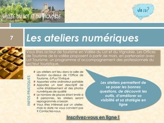 Vous êtes acteur de tourisme en Vallée du Lot et du Vignoble. Les Offices de Tourisme de la vallée proposent à partir de mars, en partenariat avec Lot Tourisme, un programme d’accompagnement des professionnels du secteur touristique. 
Les ateliers numériques 7 
INFOS PRATIQUES 
#Lesateliersontlieudanslasallederéunionau-dessusdel’OfficedeTourisme,àPuyl’Evêque 
#Apportezvotreordinateurportable 
#Apportezunbrefdescriptifdevotreétablissementetdesphotosnumériquesdequalité 
#Lenombredeplacesétantlimitéà8personnes,lesateliersserontreprogramméssibesoin 
#Vousêtesintéresséparunatelier, maisladatenevousconvientpas?Contactez-nous. 
Les ateliers permettent de se poser les bonnes questions, de découvrir les outils, d’améliorer sa visibilité et sa stratégie en ligne  