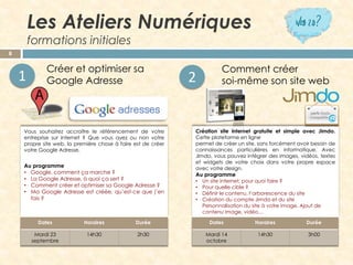 Les Ateliers Numériques formations initiales 
8 
Voussouhaitezaccroîtreleréférencementdevotreentreprisesurinternet?Quevousayezounonvotrepropresiteweb,lapremièrechoseàfaireestdecréervotreGoogleAdresse. 
Auprogramme 
•Google,commentçamarche? 
•LaGoogleAdresse,àquoiçasert? 
•CommentcréeretoptimisersaGoogleAdresse? 
•MaGoogleAdresseestcréée,qu’est-cequej’enfais? 
CréationsiteinternetgratuiteetsimpleavecJimdo. Cetteplateformeenligne 
permetdecréerunsite,sansforcémentavoirbesoindeconnaissancesparticulièreseninformatique.AvecJimdo,vouspouvezintégrerdesimages,vidéos,textesetwidgetsdevotrechoixdansvotrepropreespaceavecvotredesign. 
Auprogramme 
•Un site internet, pour quoi faire ? 
•Pour quelle cible ? 
•Définir le contenu, l’arborescence du site 
•Création du compte Jimdoet du site Personnalisation du site à votre image. Ajout de contenu image, vidéo… 
Créer et optimiser sa 
Google Adresse 
1 
Comment créer 
soi-même son site web 
2 
Dates 
Horaires 
Durée 
Mardi23septembre 
14h30 
2h30 
Dates 
Horaires 
Durée 
Mardi 14 octobre 
14h30 
3h00  