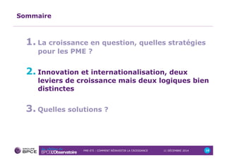 PME-ETI : COMMENT RÉINVESTIR LA CROISSANCE 11 DÉCEMBRE 2014 10 
Sommaire 
1. La croissance en question, quelles stratégies 
pour les PME ? 
2. Innovation et internationalisation, deux 
leviers de croissance mais deux logiques bien 
distinctes 
3. Quelles solutions ? 
 