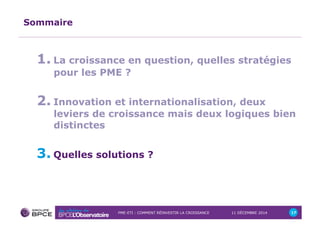 PME-ETI : COMMENT RÉINVESTIR LA CROISSANCE 11 DÉCEMBRE 2014 17 
Sommaire 
1. La croissance en question, quelles stratégies 
pour les PME ? 
2. Innovation et internationalisation, deux 
leviers de croissance mais deux logiques bien 
distinctes 
3. Quelles solutions ? 
 