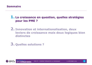 PME-ETI : COMMENT RÉINVESTIR LA CROISSANCE 11 DÉCEMBRE 2014 2 
Sommaire 
1. La croissance en question, quelles stratégies 
pour les PME ? 
2. Innovation et internationalisation, deux 
leviers de croissance mais deux logiques bien 
distinctes 
3. Quelles solutions ? 
 