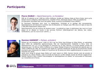 Pierre DUBUC – OpenClassrooms, co-fondateur 
PME de 25 salariés et de 1,5M€ de chiffre d’affaires, fondée par Mathieu Neba et Pierre Dubuc alors qu’ils 
étaient encore collégiens, OpenClassrooms, installée à Paris, développe depuis 1999 une plateforme 
d'e-Education réunissant des cours de qualité, libres, ouverts et accessibles à tous (MOOC). 
En favorisant l'éducation pour tous, la collaboration, l'échange et le partage des connaissances, 
OpenClassrooms est devenue le premier site d'e-Éducation en français avec 996 cours en ligne et plus de 
2 500 000 d'apprenants chaque mois. 
OpenClassrooms tire ses revenus de plusieurs axes : la publicité en ligne, la déclinaison des cours en livres 
papier et en eBooks et l'accès à des services Premium (téléchargement des eBooks, des vidéos, 
certifications, suivi du cours à son rythme...). 
PME-ETI : COMMENT RÉINVESTIR LA CROISSANCE 11 DÉCEMBRE 2014 21 
Participants 
Damien HARNIST – PeGast, président 
PeGast est une enseigne jeune, créée en 2011 par les frères Jean-Philippe et Gilles Peillon, et spécialisée 
dans l’offre de sandwiches gastronomiques. Elle est majoritairement implantée à Paris, avec 13 
établissements (sur 17), et se développe en franchise sur le plan national. Le Groupe PeGast compte 20 
personnes pour 1,8 M€ de chiffre d’affaires et le réseau PeGast (Propre et Franchises) 60 salariés pour un 
chiffre d’affaires de 4 M€. Sa croissance est rapide et il prévoit l’embauche de plus de 50 personnes l’année 
prochaine pour l’ensemble du réseau et l’ouverture de 50 points de vente supplémentaires en propre et en 
franchise d’ici 2018. 
Après avoir dirigé le groupe Aegis Media qu’il avait rejoint en 2004, Damien Harnist vient de prendre la 
présidence du réseau PeGast, suite à la levée de fonds de 1,8 M€ réalisée auprès de CM-CIC Capital Privé. 
Damien Harnist a pour mission d’accompagner le développement du réseau, en succursales et franchises, 
sur l’ensemble de la France. 
 