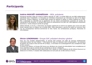 PME-ETI : COMMENT RÉINVESTIR LA CROISSANCE 11 DÉCEMBRE 2014 22 
Participants 
Valérie HASCOËT-GARABÉDIAN – IREA, présidente 
Entreprise familiale créée par André et Valérie Hascoët en 1987, la société IREA est une PME indépendante 
spécialisée dans l’installation, la rénovation et l’entretien d’ascenseurs qui intervient sur Paris et la région 
parisienne. Située à Bagneux, la société IREA compte 60 salariés et réalise un chiffre d’affaires de 10 M€. 
Elle a développé sa notoriété par la satisfaction de ses clients principalement composés de syndics de 
copropriété et de tertiaires. La société IREA assure la maintenance d'un parc de 3 000 appareils comprenant 
ascenseurs, monte-charge et portes de garage. 
Valérie Hascoët, à 23 ans, a interrompu ses études supérieures en droit et en gestion pour suivre son père 
André Hascoët dans la création de la société IREA. Cette association a permis de mettre en commun chez 
l'un les connaissances technico-commercial et chez l'autre, les connaissances juridiques, financières et 
informatiques. 
Olivier LENORMAND - Groupe SVP, président-directeur général 
Avec ses cinq sociétés opérationnelles, le Groupe SVP propose une offre de services professionnels 
s'articulant autour de trois métiers : l'information et l'aide à la décision (SVP et BusinessFil) ; les solutions 
de gestion de la paye et des services RH (e-Paye) ; la formation et le développement des compétences (Agif 
et Fym conseil). 
A travers ces métiers, le Groupe SVP donne aux décideurs les moyens de démultiplier leurs compétences et 
leurs capacités à agir au service de leur entreprise ou de leur collectivité. 
Le Groupe, dont le siège est situé à Saint-Ouen (93), réalise un chiffre d'affaires de 60 millions d'euros et un 
Ebitda de 10 millions. Il emploie 500 collaborateurs et sert près de 10 000 clients en France. 
 