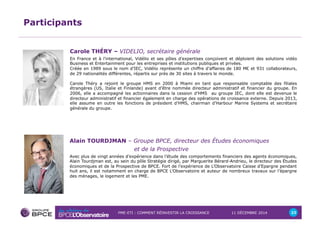 PME-ETI : COMMENT RÉINVESTIR LA CROISSANCE 11 DÉCEMBRE 2014 23 
Participants 
Carole THÉRY – VIDELIO, secrétaire générale 
En France et à l'international, Vidélio et ses pôles d'expertises conçoivent et déploient des solutions vidéo 
Business et Entertainment pour les entreprises et institutions publiques et privées. 
Créée en 1989 sous le nom d’IEC, Vidélio représente un chiffre d’affaires de 180 M€ et 931 collaborateurs, 
de 29 nationalités différentes, répartis sur près de 30 sites à travers le monde. 
Carole Théry a rejoint le groupe HMS en 2000 à Miami en tant que responsable comptable des filiales 
étrangères (US, Italie et Finlande) avant d’être nommée directeur administratif et financier du groupe. En 
2006, elle a accompagné les actionnaires dans la cession d’HMS au groupe IEC, dont elle est devenue le 
directeur administratif et financier également en charge des opérations de croissance externe. Depuis 2013, 
elle assume en outre les fonctions de président d’HMS, chairman d'Harbour Marine Systems et secrétaire 
générale du groupe. 
Alain TOURDJMAN – Groupe BPCE, directeur des Études économiques 
et de la Prospective 
Avec plus de vingt années d’expérience dans l’étude des comportements financiers des agents économiques, 
Alain Tourdjman est, au sein du pôle Stratégie dirigé, par Marguerite Bérard-Andrieu, le directeur des Études 
économiques et de la Prospective de BPCE. Fort de l’expérience de L’Observatoire Caisse d’Epargne pendant 
huit ans, il est notamment en charge de BPCE L’Observatoire et auteur de nombreux travaux sur l’épargne 
des ménages, le logement et les PME. 
 
