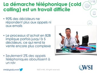 La démarche téléphonique (cold calling) est un travail difficile 
•90% des décideurs ne répondent plus aux appels ni aux emails 
•Le processus d’achat en B2B implique parfois jusqu’à 5 décideurs, ce qui rend la vente encore plus complexe 
•Seulement 2% des appels téléphoniques aboutissent à un rdv 
©2014 WSI. All rights reserved. 
 