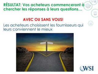 RÉSULTAT: Vosacheteurscommencerontàchercherles réponsesàleursquestions… 
AVEC OU SANS VOUS! 
Les acheteurs choisissent les fournisseurs qui leurs conviennent le mieux  