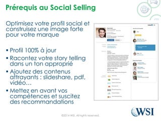 Prérequisau Social Selling 
Optimisez votre profil social et construisez une image forte pour votre marque 
Profil 100% à jour 
Racontez votre story tellingdans un ton approprié 
Ajoutez des contenus attrayants : slideshare, pdf, vidéo… 
Mettez en avant vos compétences et suscitez des recommandations 
©2014 WSI. All rights reserved. 
 
