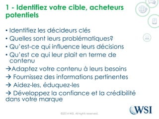 1 -Identifiezvotrecible, acheteurspotentiels 
•Identifiez les décideurs clés 
•Quelles sont leurs problématiques? 
•Qu’est-ce qui influence leurs décisions 
•Qu’est ce qui leur plait en terme de contenu 
Adaptez votre contenu à leurs besoins 
Fournissez des informations pertinentes 
Aidez-les, éduquez-les 
Développez la confiance et la crédibilité dans votre marque 
©2014 WSI. All rights reserved. 
 