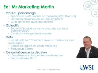 Ex : MrMarketing Martin 
•Profil du personnage 
•Spécialiste professionnel en marketing (VP, Director) 
•Entreprise moyenne de 50 –500 employés 
•35-45 ans marié avec des enfants 
•Objectifs 
•Soutenir l’équipe de vente avec des contacts commerciaux. 
•Construire l’image de la marque 
•Défis 
•Incertitude sur “Comment avoir un meilleur rapport 
qualité/prix” 
•Besoin de réduire les coûts marketing 
•Beaucoup à faire 
•Ce qui influence sa décision 
•L’expérience et l’expertise dans le secteur 
•Preuve des résultats 
©2014 WSI. All rights reserved. 
 