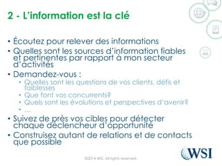 2 -L’informationestla clé 
•Écoutez pour relever des informations 
•Quelles sont les sources d’information fiables et pertinentes par rapport à mon secteur d’activités 
•Demandez-vous : 
•Quelles sont les questions de vos clients, défis et faiblesses 
•Que font vos concurrents? 
•Quels sont les évolutions et perspectives d’avenir? 
•… 
•Suivez de près vos cibles pour détecter chaque déclencheur d’opportunité 
•Construisez autant de relations et de contacts que possible 
©2014 WSI. All rights reserved. 
 