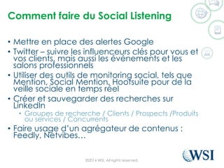 Comment faire du Social Listening 
•Mettre en place des alertes Google 
•Twitter –suivre les influenceurs clés pour vous et vos clients, mais aussi les événements et les salons professionnels 
•Utiliser des outils de monitoring social, tels que Mention, Social Mention, Hootsuitepour de la veille sociale en temps réel 
•Créer et sauvegarder des recherches sur LinkedIn 
•Groupes de recherche / Clients / Prospects /Produits ou services / Concurrents 
•Faire usage d’un agrégateur de contenus : Feedly, Netvibes… 
©2014 WSI. All rights reserved. 
 