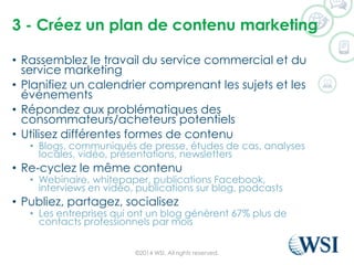 3 -Créezun plan de contenumarketing 
•Rassemblez le travail du service commercial et du service marketing 
•Planifiez un calendrier comprenant les sujets et les événements 
•Répondez aux problématiques des consommateurs/acheteurs potentiels 
•Utilisez différentes formes de contenu 
•Blogs, communiqués de presse, études de cas, analyses locales, vidéo, présentations, newsletters 
•Re-cyclezle même contenu 
•Webinaire, whitepaper, publications Facebook, interviews en vidéo, publications sur blog, podcasts 
•Publiez, partagez, socialisez 
•Les entreprises qui ont un blog génèrent 67% plus de contacts professionnels par mois 
©2014 WSI. All rights reserved. 
 