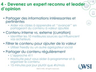4 -Devenezun expert reconnuet leader d’opinion 
•Partager des informations intéressantes et pertinentes 
•Aider vos cibles à apprendre et ‘’avancer’’ en partageant du contenu à valeur ajoutée 
•Contenu interne vs. externe (curration) 
•Identifier les 10 meilleures sources qui influencent vos acheteurs 
•Filtrer le contenu pour ajouter de la valeur 
•Utiliser Feedlyou un autre agrégateur social 
•Partager du contenu régulièrement 
•L’approche 411 
•Hootsuitepeut vous aider à programmer et à organiser le contenu 
•15 minutes par jour plutôt que 4h/mois 
©2014 WSI. All rights reserved. 
 
