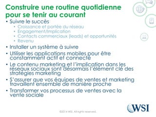 Construireuneroutine quotidiennepour se tenirau courant 
•Suivrele succès 
•Croissanceet portéedu réseau 
•Engagement/Implication 
•Contacts commerciaux(leads) et opportunités 
•Revenu 
•Installer un systèmeàsuivre 
•Utiliserles applications mobiles pour êtreconstammentactifet connecté 
•Le contenumarketing et l’implicationdansles réseauxsociauxsontdésormaisl’élémentclédes stratégiesmarketing 
•S’assurerque voséquipesde venteset marketing travaillentensemble de manièreproche 
•Transformer vosprocessusde ventesavec la ventesociale 
©2014 WSI. All rights reserved. 
 