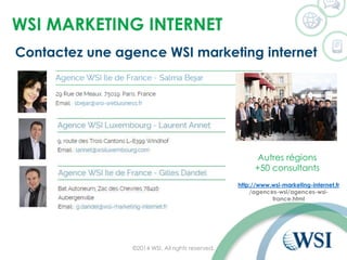 WSI MARKETING INTERNET 
©2014 WSI. All rights reserved. 
http://www.wsi-marketing-internet.fr 
/agences-wsi/agences-wsi- france.html 
Contactez une agence WSI marketing internet 
Autres régions 
+50 consultants  