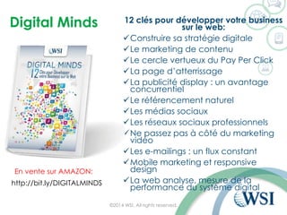 Digital Minds 
12 clés pour développer votre business sur le web: 
Construire sa stratégie digitale 
Le marketing de contenu 
Le cercle vertueux du PayPer Click 
La page d’atterrissage 
La publicité display : un avantage concurrentiel 
Le référencement naturel 
Les médias sociaux 
Les réseaux sociaux professionnels 
Ne passez pas à côté du marketing vidéo 
Les e-mailings: un flux constant 
Mobile marketing et responsive design 
La web analyse, mesure de la performance du système digital 
©2014 WSI. All rights reserved. 
http://bit.ly/DIGITALMINDS 
En vente sur AMAZON:  