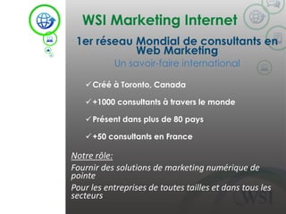 WSI Marketing Internet 
©2014 WSI. All rights reserved. 
1er réseau Mondial de consultants en Web Marketing 
Un savoir-faire international 
Créé à Toronto, Canada 
+1000 consultants à travers le monde 
Présent dans plus de 80 pays 
+50 consultants en France 
Notre rôle: 
Fournir des solutions de marketing numérique de pointe 
Pour les entreprises de toutes tailles et dans tous les secteurs  