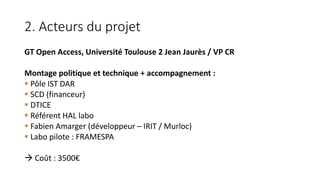 2. Acteurs du projet
GT Open Access, Université Toulouse 2 Jean Jaurès / VP CR
Montage politique et technique + accompagnement :
 Pôle IST DAR
 SCD (financeur)
 DTICE
 Référent HAL labo
 Fabien Amarger (développeur – IRIT / Murloc)
 Labo pilote : FRAMESPA
 Coût : 3500€
 