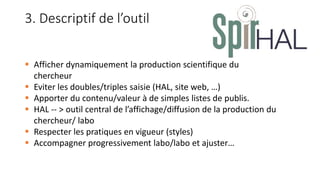  Afficher dynamiquement la production scientifique du
chercheur
 Eviter les doubles/triples saisie (HAL, site web, …)
 Apporter du contenu/valeur à de simples listes de publis.
 HAL -- > outil central de l’affichage/diffusion de la production du
chercheur/ labo
 Respecter les pratiques en vigueur (styles)
 Accompagner progressivement labo/labo et ajuster…
3. Descriptif de l’outil
 