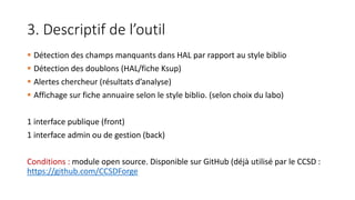3. Descriptif de l’outil
 Détection des champs manquants dans HAL par rapport au style biblio
 Détection des doublons (HAL/fiche Ksup)
 Alertes chercheur (résultats d’analyse)
 Affichage sur fiche annuaire selon le style biblio. (selon choix du labo)
1 interface publique (front)
1 interface admin ou de gestion (back)
Conditions : module open source. Disponible sur GitHub (déjà utilisé par le CCSD :
https://github.com/CCSDForge
 