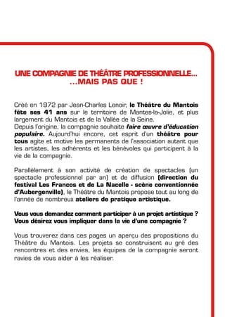 UNE COMPAGNIE DE THéâTRE PROFESSIONNELLE...
...MAIS PAS QUE !
Créé en 1972 par Jean-Charles Lenoir, le Théâtre du Mantois
fête ses 41 ans sur le territoire de Mantes-la-Jolie, et plus
largement du Mantois et de la Vallée de la Seine.
Depuis l’origine, la compagnie souhaite faire œuvre d’éducation
populaire. Aujourd’hui encore, cet esprit d’un théâtre pour
tous agite et motive les permanents de l’association autant que
les artistes, les adhérents et les bénévoles qui participent à la
vie de la compagnie.
Parallèlement à son activité de création de spectacles (un
spectacle professionnel par an) et de diffusion (direction du
festival Les Francos et de La Nacelle - scène conventionnée
d’Aubergenville), le Théâtre du Mantois propose tout au long de
l’année de nombreux ateliers de pratique artistique.
Vous vous demandez comment participer à un projet artistique ?
Vous désirez vous impliquer dans la vie d’une compagnie ?
Vous trouverez dans ces pages un aperçu des propositions du
Théâtre du Mantois. Les projets se construisent au gré des
rencontres et des envies, les équipes de la compagnie seront
ravies de vous aider à les réaliser.
 