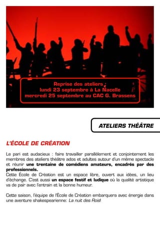 L’éCOLE DE CRéATION
Le pari est audacieux : faire travailler parallèlement et conjointement les
membres des ateliers théâtre ados et adultes autour d’un même spectacle
et réunir une trentaine de comédiens amateurs, encadrés par des
professionnels.
Cette école de Création est un espace libre, ouvert aux idées, un lieu
d’échange. C’est aussi un espace festif et ludique où la qualité artistique
va de pair avec l’entrain et la bonne humeur.
Cette saison, l’équipe de l’école de Création embarquera avec énergie dans
une aventure shakespearienne: La nuit des Rois!
ATELIERS THéâTRE
Reprise des ateliers :
lundi 23 septembre à La Nacelle
mercredi 25 septembre au CAC G. Brassens
 