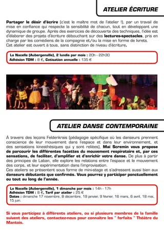 ATELIER éCRITURE
Partager le désir d’écrire (c’est le maître mot de l’atelier !), par un travail de
mise en confiance qui respecte la sensibilité de chacun, tout en développant une
dynamique de groupe. Après des exercices de découverte des techniques, l’idée est
d’élaborer des projets d’écriture débouchant sur des lectures-spectacles, pris en
charge par les comédiens de la compagnie et/ou la mise en forme de livrets.
Cet atelier est ouvert à tous, sans distinction de niveau d’écriture.
La Nacelle (Aubergenville), 2 lundis par mois : 20h - 22h30
Adhésion TDM : 8 €, Cotisation annuelle : 135 €
ATELIER DANSE CONTEMPORAINE
à travers des leçons Feldenkrais (pédagogie spécifique où les danseurs prennent
conscience de leur mouvement dans l’espace et dans leur environnement, et
des sensations kinesthésiques qui y sont reliées), Maï Scremin vous propose
de parcourir les différentes facettes du mouvement respiratoire et, par ces
sensations, de faciliter, d’amplifier et d’enrichir votre danse. De plus à partir
des principes de Laban, elle explore les relations entre l’espace et le mouvement
des corps, et leur expérimentation dans l’improvisation.
Ces ateliers se présentent sous forme de mini-stage et s’adressent aussi bien aux
danseurs débutants que confirmés. Vous pourrez y participer ponctuellement
ou tout au long de l’année.
La Nacelle (Aubergenville), 1 dimanche par mois : 14h - 17h
Adhésion TDM : 8 €, Tarif par atelier : 25 €
Dates : dimanche 17 novembre, 8 décembre, 19 janvier, 9 février, 16 mars, 6 avril, 18 mai,
15 juin.
Si vous participez à différents ateliers, ou si plusieurs membres de la famille
suivent des ateliers, contactez-nous pour connaître les " forfaits " Théâtre du
Mantois.
 