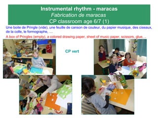 Instrumental rhythm - maracas
Fabrication de maracas
CP classroom age 6/7 (1)
Une boite de Pringle (vide), une feuille de canson de couleur, du papier musique, des ciseaux,
de la colle, le formographe, …
A box of Pringles (empty), a colored drawing paper, sheet of music paper, scissors, glue, ..
CP vert
 