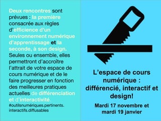 Une finale sur
une note
historique
Deux rencontres sont
prévues : la première
consacrée aux règles
d’efficience d’un
environnement numérique
d’apprentissage et la
seconde, à son design.
Seules ou ensemble, elles
permettront d’accroître
l’attrait de votre espace de
cours numérique et de le
faire progresser en fonction
des meilleures pratiques
actuelles de différenciation
et d’interactivité.
#outilsnumériques.pertinents.
interactifs.diffusables
L’espace de cours
numérique :
différencié, interactif et
design!
Mardi 17 novembre et
mardi 19 janvier
 