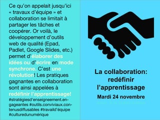 Une finale sur
une note
historique
Ce qu’on appelait jusqu’ici
« travaux d’équipe » et
collaboration se limitait à
partager les tâches et
coopérer. Or voilà, le
développement d’outils
web de qualité (Epad,
Padlet, Google Slides, etc.)
permet d’élaborer des
idées ou d’écrire en mode
synchrone. C’est une
révolution! Les pratiques
gagnantes en collaboration
sont ainsi appelées à
redéfinir l’apprentissage!
#stratégiesd'enseigneement.en-
gageantes #outils.conviviaux.con-
tenusdiffusables #travaild’équipe
#culturedunumérique
La collaboration:
redéfinir
l’apprentissage
Mardi 24 novembre
avec à la coanimation
 