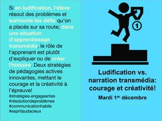 Une finale sur
une note
historique
Si en ludification, l'élève
résout des problèmes et
surmonte les défis qu'on
a placés sur sa route; dans
une situation
d'apprentissage
transmédia, le rôle de
l'apprenant est plutôt
d'expliquer ou de créer
l'histoire. Deux stratégies
de pédagogies actives
innovantes, mettant le
courage et la créativité à
l’épreuve!
#stratégies.engageantes
#résolutiondeproblèmes
#communicationhabile
#espritaudacieux
Ludification vs.
narration transmédia:
courage et créativité!
Mardi 1er décembre
avec à la coanimation
 