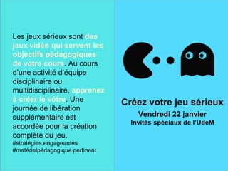 Une finale sur une note
historique
Créez votre jeu sérieux
Vendredi 22 janvier
Les jeux sérieux sont des
jeux vidéo qui servent les
objectifs pédagogiques
de votre cours. Au cours
d’une activité d’équipe
disciplinaire ou
multidisciplinaire, apprenez
à créer le vôtre. Une
journée de libération
supplémentaire est
accordée pour la création
complète du jeu.
#stratégies.engageantes
#matérielpédagogique.pertinent
Créez votre jeu sérieux
Vendredi 22 janvier
Invités spéciaux de l’UdeM
 