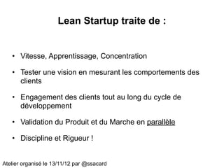 Lean Startup traite de :


   • Vitesse, Apprentissage, Concentration

   • Tester une vision en mesurant les comportements des
     clients

   • Engagement des clients tout au long du cycle de
     développement

   • Validation du Produit et du Marche en parallèle

   • Discipline et Rigueur !


Atelier organisé le 13/11/12 par @ssacard
 