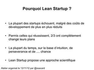 Pourquoi Lean Startup ?


   • La plupart des startups échouent, malgré des coûts de
     développement de plus en plus réduits

   • Parmis celles qui réussissent, 2/3 ont complètement
     changé leurs plans

   • La plupart du temps, sur la base d’intuition, de
     perseverance et de .... chance

   • Lean Startup propose une approche scientifique

Atelier organisé le 13/11/12 par @ssacard
 