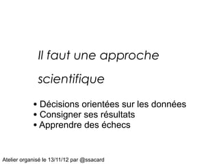 Il faut une approche
              scientifique

            • Décisions orientées sur les données
            • Consigner ses résultats
            • Apprendre des échecs

Atelier organisé le 13/11/12 par @ssacard
 