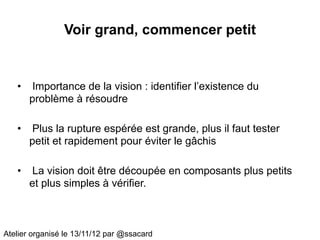Voir grand, commencer petit


   •   Importance de la vision : identifier l’existence du
       problème à résoudre

   •   Plus la rupture espérée est grande, plus il faut tester
       petit et rapidement pour éviter le gâchis

   •   La vision doit être découpée en composants plus petits
       et plus simples à vérifier.



Atelier organisé le 13/11/12 par @ssacard
 