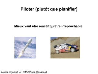 Piloter (plutôt que planifier)


           Mieux vaut être réactif qu’être irréprochable




Atelier organisé le 13/11/12 par @ssacard
 