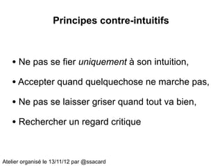 Principes contre-intuitifs



   • Ne pas se fier uniquement à son intuition,
   • Accepter quand quelquechose ne marche pas,
   • Ne pas se laisser griser quand tout va bien,
   • Rechercher un regard critique


Atelier organisé le 13/11/12 par @ssacard
 