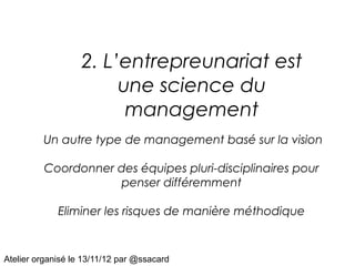 2. L’entrepreunariat est
                        une science du
                         management
         Un autre type de management basé sur la vision

         Coordonner des équipes pluri-disciplinaires pour
                    penser différemment

             Eliminer les risques de manière méthodique


Atelier organisé le 13/11/12 par @ssacard
 