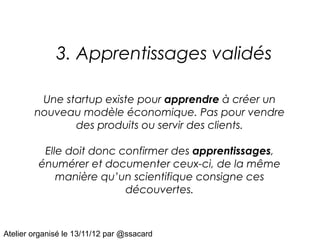 3. Apprentissages validés

         Une startup existe pour apprendre à créer un
        nouveau modèle économique. Pas pour vendre
               des produits ou servir des clients.

          Elle doit donc confirmer des apprentissages,
         énumérer et documenter ceux-ci, de la même
             manière qu’un scientifique consigne ces
                          découvertes.



Atelier organisé le 13/11/12 par @ssacard
 