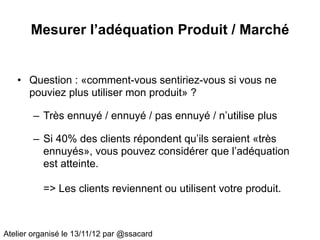 Mesurer l’adéquation Produit / Marché


   • Question : «comment-vous sentiriez-vous si vous ne
     pouviez plus utiliser mon produit» ?

        – Très ennuyé / ennuyé / pas ennuyé / n’utilise plus

        – Si 40% des clients répondent qu’ils seraient «très
          ennuyés», vous pouvez considérer que l’adéquation
          est atteinte.

          => Les clients reviennent ou utilisent votre produit.



Atelier organisé le 13/11/12 par @ssacard
 