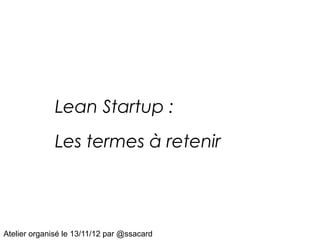 Lean Startup :
              Les termes à retenir




Atelier organisé le 13/11/12 par @ssacard
 