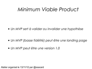 Minimum Viable Product


      • Un MVP sert à valider ou invalider une hypothèse

      • Un MVP (basse fidélité) peut être une landing page

      • Un MVP peut être une version 1.0



Atelier organisé le 13/11/12 par @ssacard
 
