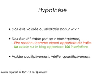 Hypothèse


      • Doit être validée ou invalidée par un MVP

      • Doit être réfutable (cause > conséquence)
         - Etre reconnu comme expert apportera du trafic.
         - Un article sur le blog apportera 100 inscriptions


      • Valider qualitativement, vérifier quantitativement


Atelier organisé le 13/11/12 par @ssacard
 