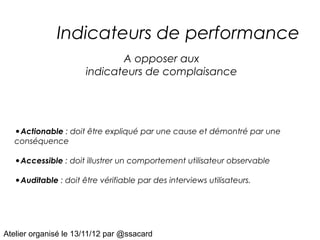 Indicateurs de performance
                             A opposer aux
                      indicateurs de complaisance




   •Actionable : doit être expliqué par une cause et démontré par une
   conséquence

   •Accessible : doit illustrer un comportement utilisateur observable
   •Auditable : doit être vérifiable par des interviews utilisateurs.




Atelier organisé le 13/11/12 par @ssacard
 