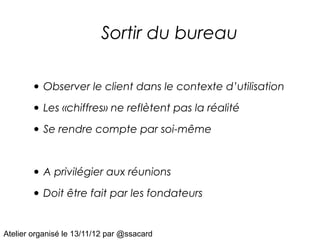 Sortir du bureau

       • Observer le client dans le contexte d’utilisation
       • Les «chiffres» ne reflètent pas la réalité
       • Se rendre compte par soi-même


       • A privilégier aux réunions
       • Doit être fait par les fondateurs

Atelier organisé le 13/11/12 par @ssacard
 