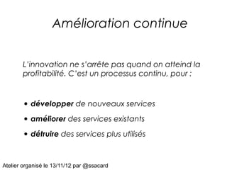 Amélioration continue


       L’innovation ne s’arrête pas quand on atteind la
       profitabilité. C’est un processus continu, pour :



       • développer de nouveaux services
       • améliorer des services existants
       • détruire des services plus utilisés


Atelier organisé le 13/11/12 par @ssacard
 