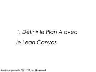 1. Définir le Plan A avec
              le Lean Canvas




Atelier organisé le 13/11/12 par @ssacard
 